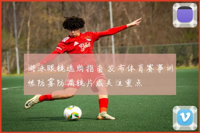 游泳眼镜选购指南 发布体育赛事训练防雾防漏镜片成关注重点