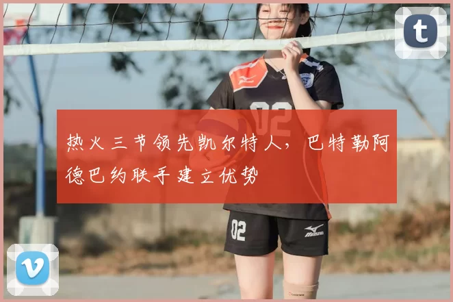 热火三节领先凯尔特人，巴特勒阿德巴约联手建立优势