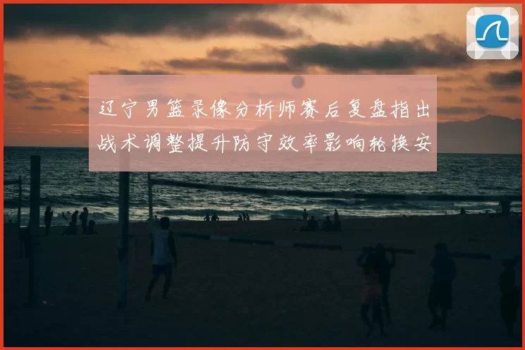 辽宁男篮录像分析师赛后复盘指出战术调整提升防守效率影响轮换安排