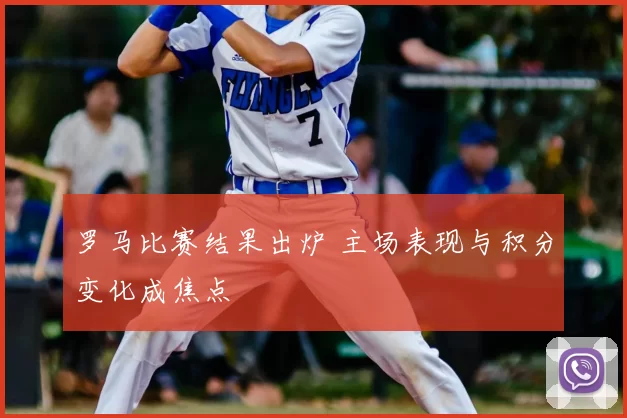罗马比赛结果出炉 主场表现与积分变化成焦点