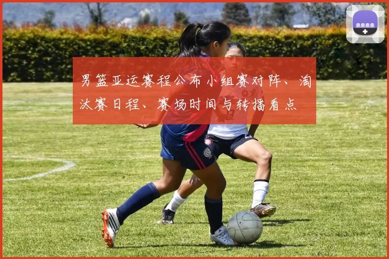 男篮亚运赛程公布小组赛对阵、淘汰赛日程、赛场时间与转播看点