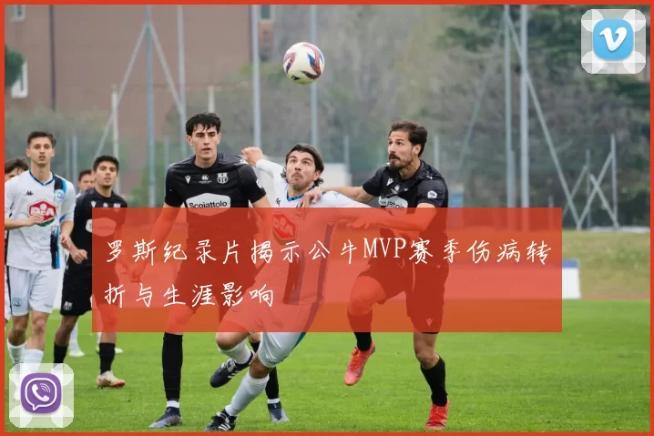 罗斯纪录片揭示公牛MVP赛季伤病转折与生涯影响