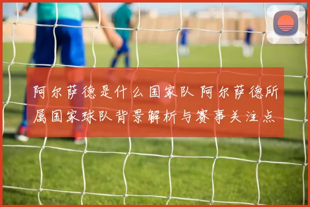 阿尔萨德是什么国家队 阿尔萨德所属国家球队背景解析与赛事关注点