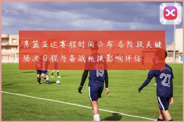 男篮亚运赛程时间公布 各阶段关键场次日程与备战轮换影响评估