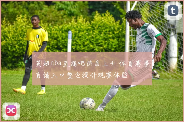 英超nba直播吧热度上升 体育赛事直播入口整合提升观赛体验