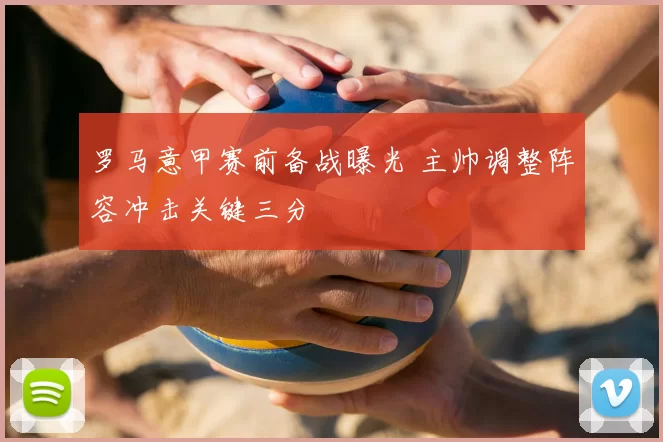 罗马意甲赛前备战曝光 主帅调整阵容冲击关键三分