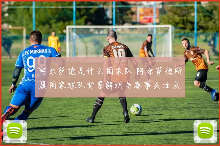 阿尔萨德是什么国家队 阿尔萨德所属国家球队背景解析与赛事关注点