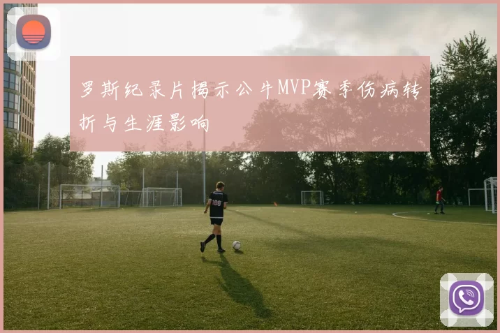 罗斯纪录片揭示公牛MVP赛季伤病转折与生涯影响