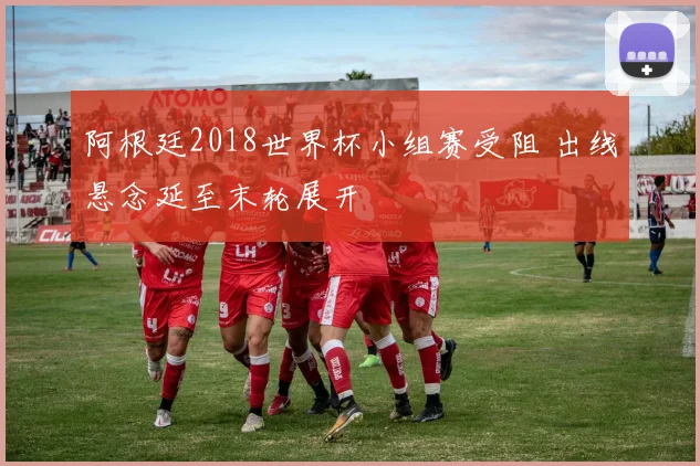 阿根廷2018世界杯小组赛受阻 出线悬念延至末轮展开