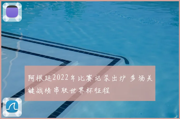 阿根廷2022年比赛记录出炉 多场关键战绩串联世界杯征程