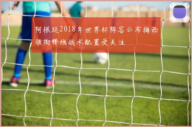 阿根廷2018年世界杯阵容公布梅西领衔锋线战术配置受关注