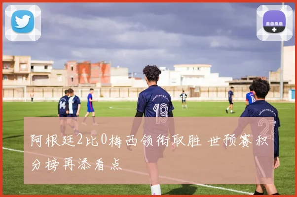 阿根廷2比0梅西领衔取胜 世预赛积分榜再添看点