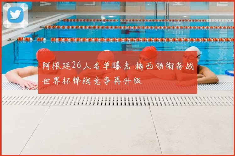 阿根廷26人名单曝光 梅西领衔备战世界杯锋线竞争再升级