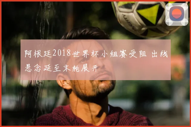 阿根廷2018世界杯小组赛受阻 出线悬念延至末轮展开